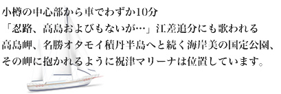 小樽の中心部から車でわずか10分「おしょろ、高島およびもないが…」江差追分にも歌われる高島岬、名勝オタモイ積丹半島へと続く海岸美の国定公園、その岬に抱かれるように祝津マリーナは位置しています。 